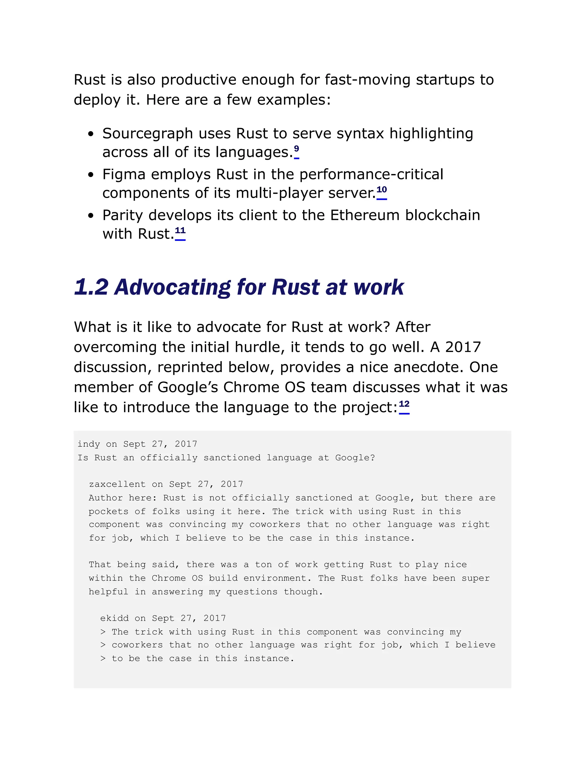 Rust is also productive enough for fast-moving startups to
deploy it. Here are a few examples:
Sourcegraph uses Rust to serve syntax highlighting
across all of its languages.9
Figma employs Rust in the performance-critical
components of its multi-player server.10
Parity develops its client to the Ethereum blockchain
with Rust.11
1.2 Advocating for Rust at work
What is it like to advocate for Rust at work? After
overcoming the initial hurdle, it tends to go well. A 2017
discussion, reprinted below, provides a nice anecdote. One
member of Google’s Chrome OS team discusses what it was
like to introduce the language to the project:12
indy on Sept 27, 2017
Is Rust an officially sanctioned language at Google?
zaxcellent on Sept 27, 2017
Author here: Rust is not officially sanctioned at Google, but there are
pockets of folks using it here. The trick with using Rust in this
component was convincing my coworkers that no other language was right
for job, which I believe to be the case in this instance.
That being said, there was a ton of work getting Rust to play nice
within the Chrome OS build environment. The Rust folks have been super
helpful in answering my questions though.
ekidd on Sept 27, 2017
> The trick with using Rust in this component was convincing my
> coworkers that no other language was right for job, which I believe
> to be the case in this instance.
 