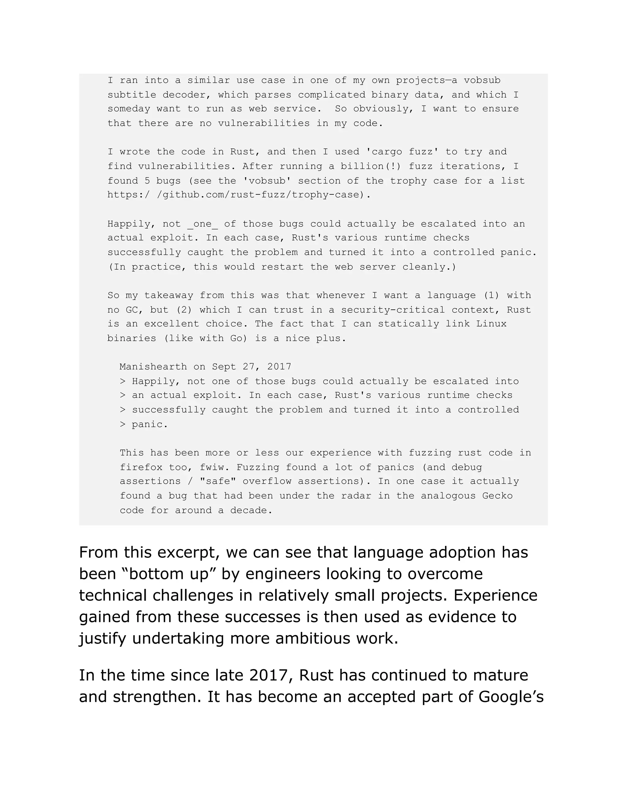 I ran into a similar use case in one of my own projects—a vobsub
subtitle decoder, which parses complicated binary data, and which I
someday want to run as web service. So obviously, I want to ensure
that there are no vulnerabilities in my code.
I wrote the code in Rust, and then I used 'cargo fuzz' to try and
find vulnerabilities. After running a billion(!) fuzz iterations, I
found 5 bugs (see the 'vobsub' section of the trophy case for a list
https:/ /github.com/rust-fuzz/trophy-case).
Happily, not _one_ of those bugs could actually be escalated into an
actual exploit. In each case, Rust's various runtime checks
successfully caught the problem and turned it into a controlled panic.
(In practice, this would restart the web server cleanly.)
So my takeaway from this was that whenever I want a language (1) with
no GC, but (2) which I can trust in a security-critical context, Rust
is an excellent choice. The fact that I can statically link Linux
binaries (like with Go) is a nice plus.
Manishearth on Sept 27, 2017
> Happily, not one of those bugs could actually be escalated into
> an actual exploit. In each case, Rust's various runtime checks
> successfully caught the problem and turned it into a controlled
> panic.
This has been more or less our experience with fuzzing rust code in
firefox too, fwiw. Fuzzing found a lot of panics (and debug
assertions / "safe" overflow assertions). In one case it actually
found a bug that had been under the radar in the analogous Gecko
code for around a decade.
From this excerpt, we can see that language adoption has
been “bottom up” by engineers looking to overcome
technical challenges in relatively small projects. Experience
gained from these successes is then used as evidence to
justify undertaking more ambitious work.
In the time since late 2017, Rust has continued to mature
and strengthen. It has become an accepted part of Google’s
 