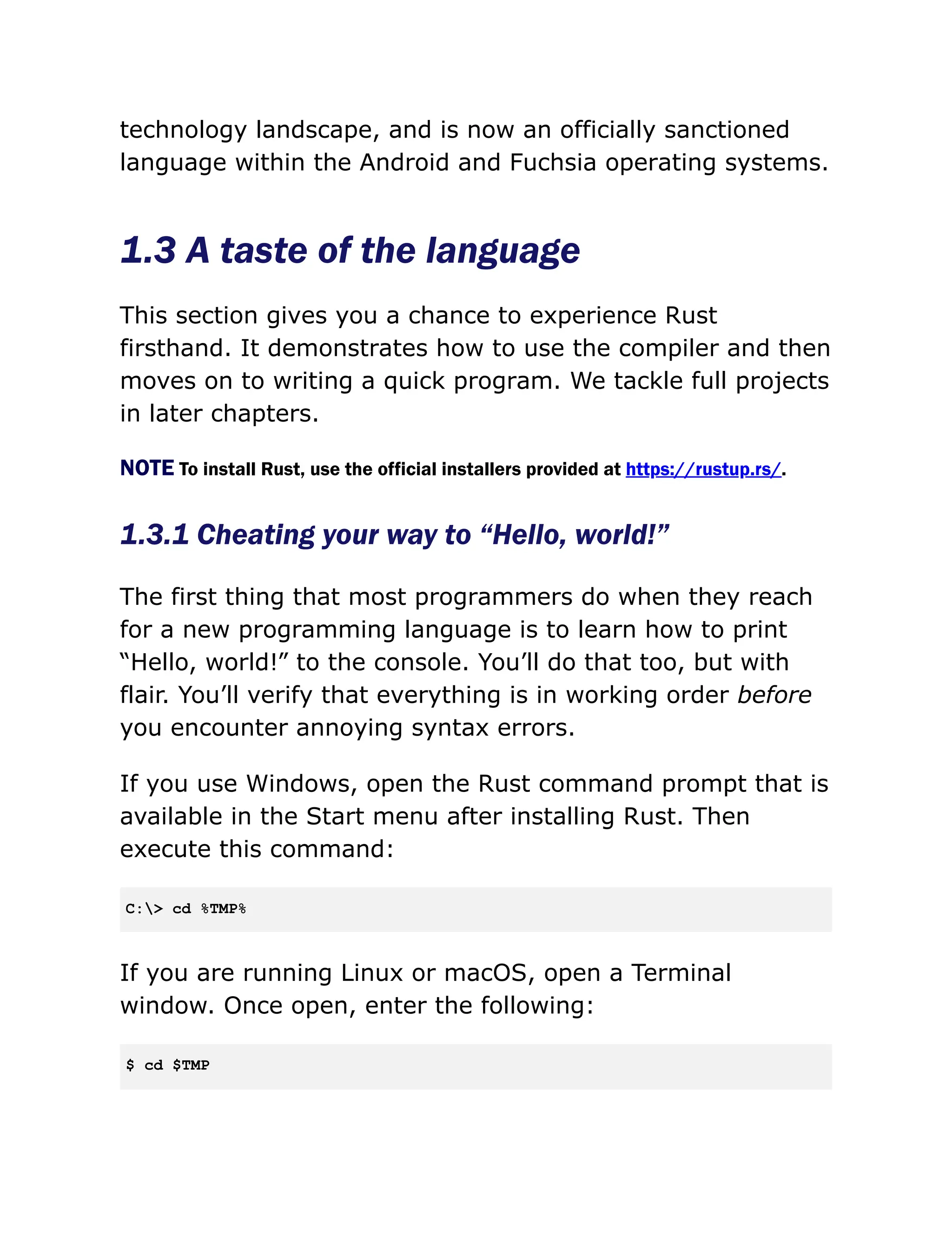 technology landscape, and is now an officially sanctioned
language within the Android and Fuchsia operating systems.
1.3 A taste of the language
This section gives you a chance to experience Rust
firsthand. It demonstrates how to use the compiler and then
moves on to writing a quick program. We tackle full projects
in later chapters.
NOTE To install Rust, use the official installers provided at https://rustup.rs/.
1.3.1 Cheating your way to “Hello, world!”
The first thing that most programmers do when they reach
for a new programming language is to learn how to print
“Hello, world!” to the console. You’ll do that too, but with
flair. You’ll verify that everything is in working order before
you encounter annoying syntax errors.
If you use Windows, open the Rust command prompt that is
available in the Start menu after installing Rust. Then
execute this command:
C:> cd %TMP%
If you are running Linux or macOS, open a Terminal
window. Once open, enter the following:
$ cd $TMP
 