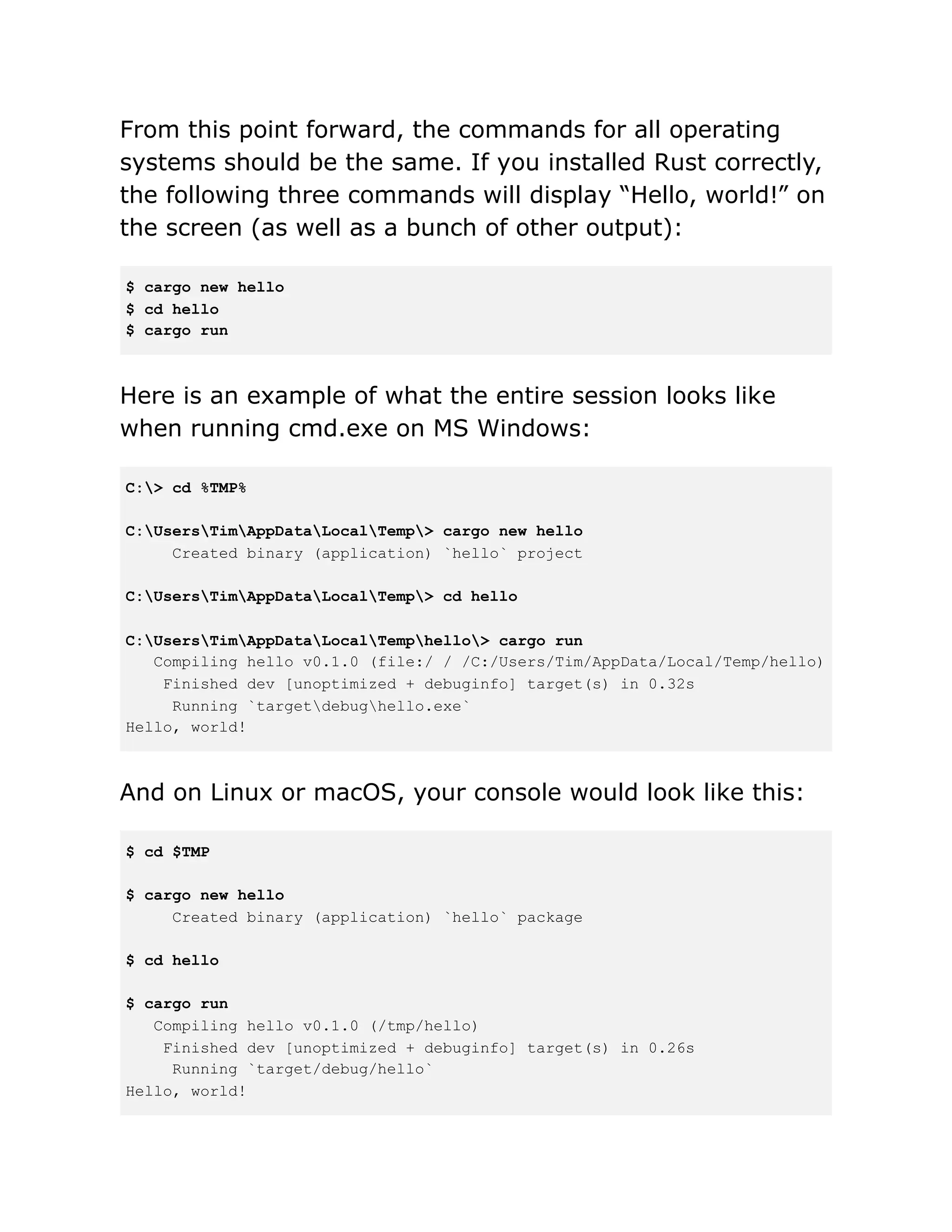 From this point forward, the commands for all operating
systems should be the same. If you installed Rust correctly,
the following three commands will display “Hello, world!” on
the screen (as well as a bunch of other output):
$ cargo new hello
$ cd hello
$ cargo run
Here is an example of what the entire session looks like
when running cmd.exe on MS Windows:
C:> cd %TMP%
C:UsersTimAppDataLocalTemp> cargo new hello
Created binary (application) `hello` project
C:UsersTimAppDataLocalTemp> cd hello
C:UsersTimAppDataLocalTemphello> cargo run
Compiling hello v0.1.0 (file:/ / /C:/Users/Tim/AppData/Local/Temp/hello)
Finished dev [unoptimized + debuginfo] target(s) in 0.32s
Running `targetdebughello.exe`
Hello, world!
And on Linux or macOS, your console would look like this:
$ cd $TMP
$ cargo new hello
Created binary (application) `hello` package
$ cd hello
$ cargo run
Compiling hello v0.1.0 (/tmp/hello)
Finished dev [unoptimized + debuginfo] target(s) in 0.26s
Running `target/debug/hello`
Hello, world!
 