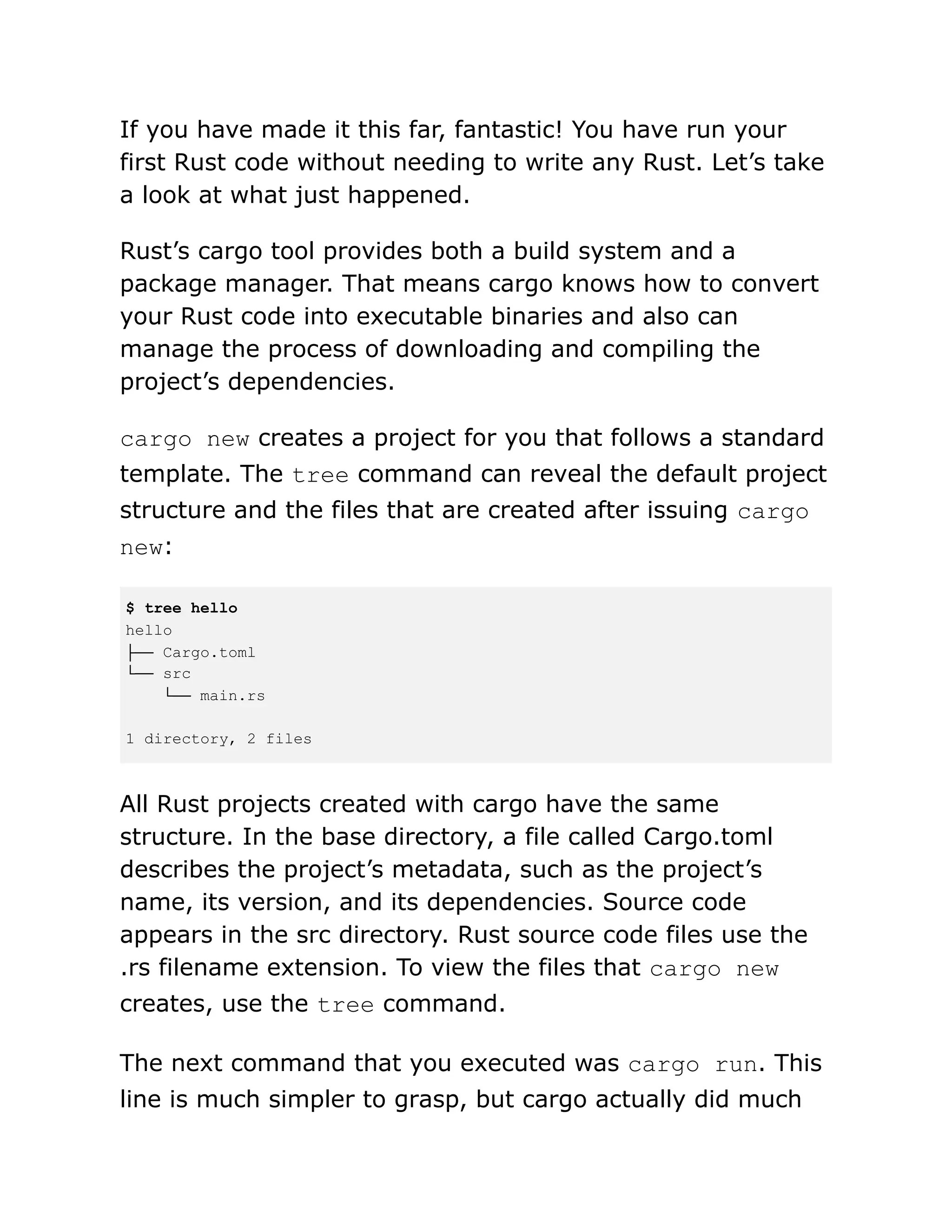 If you have made it this far, fantastic! You have run your
first Rust code without needing to write any Rust. Let’s take
a look at what just happened.
Rust’s cargo tool provides both a build system and a
package manager. That means cargo knows how to convert
your Rust code into executable binaries and also can
manage the process of downloading and compiling the
project’s dependencies.
cargo new creates a project for you that follows a standard
template. The tree command can reveal the default project
structure and the files that are created after issuing cargo
new:
$ tree hello
hello
├── Cargo.toml
└── src
└── main.rs
1 directory, 2 files
All Rust projects created with cargo have the same
structure. In the base directory, a file called Cargo.toml
describes the project’s metadata, such as the project’s
name, its version, and its dependencies. Source code
appears in the src directory. Rust source code files use the
.rs filename extension. To view the files that cargo new
creates, use the tree command.
The next command that you executed was cargo run. This
line is much simpler to grasp, but cargo actually did much
 