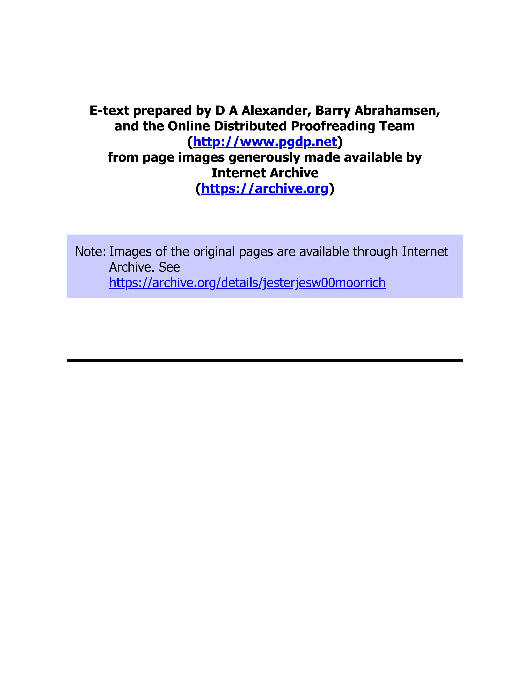 E-text prepared by D A Alexander, Barry Abrahamsen,
and the Online Distributed Proofreading Team
(http://www.pgdp.net)
from page images generously made available by
Internet Archive
(https://archive.org)
Note: Images of the original pages are available through Internet
Archive. See
https://archive.org/details/jesterjesw00moorrich
 