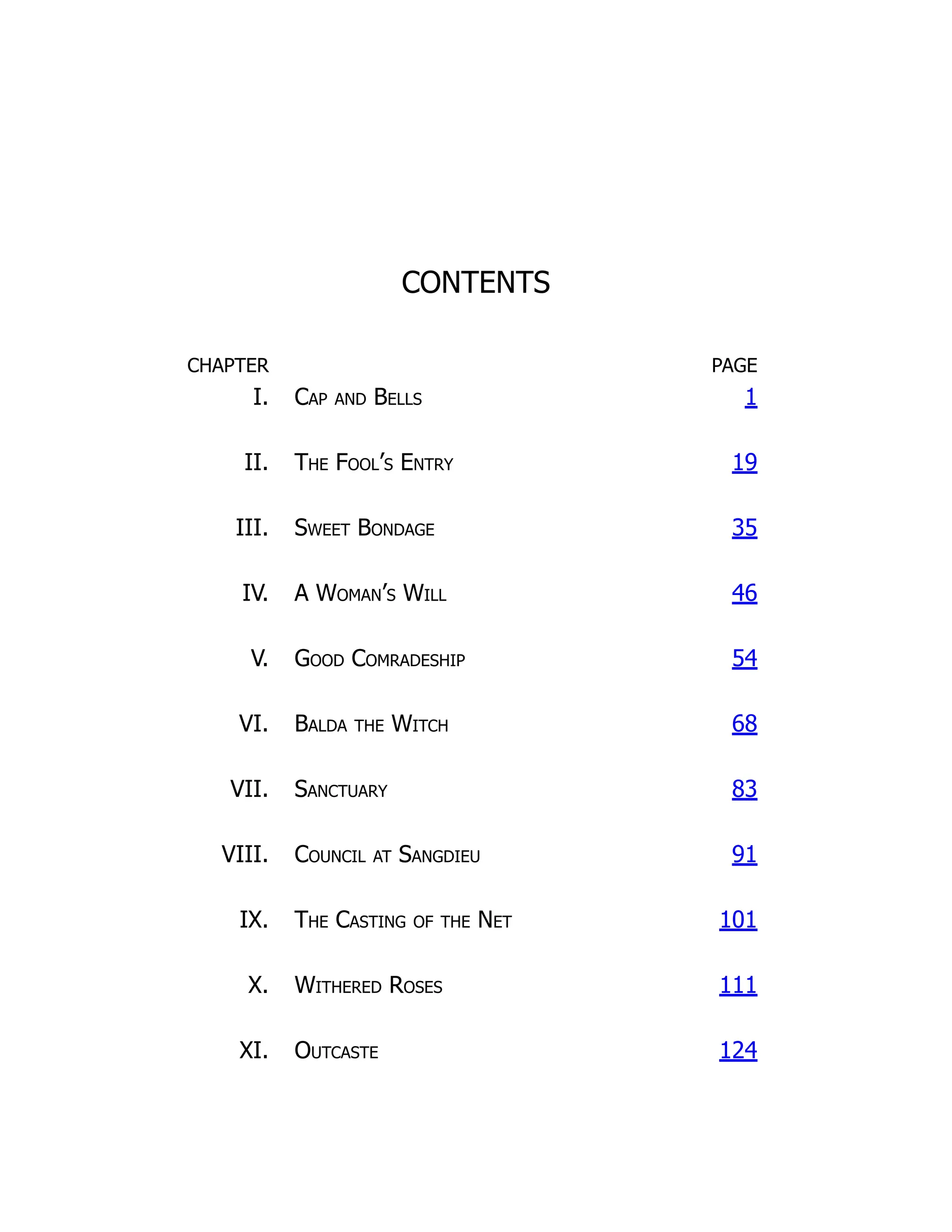 CONTENTS
CHAPTER PAGE
I. Cap and Bells 1
II. The Fool’s Entry 19
III. Sweet Bondage 35
IV. A Woman’s Will 46
V. Good Comradeship 54
VI. Balda the Witch 68
VII. Sanctuary 83
VIII. Council at Sangdieu 91
IX. The Casting of the Net 101
X. Withered Roses 111
XI. Outcaste 124
 