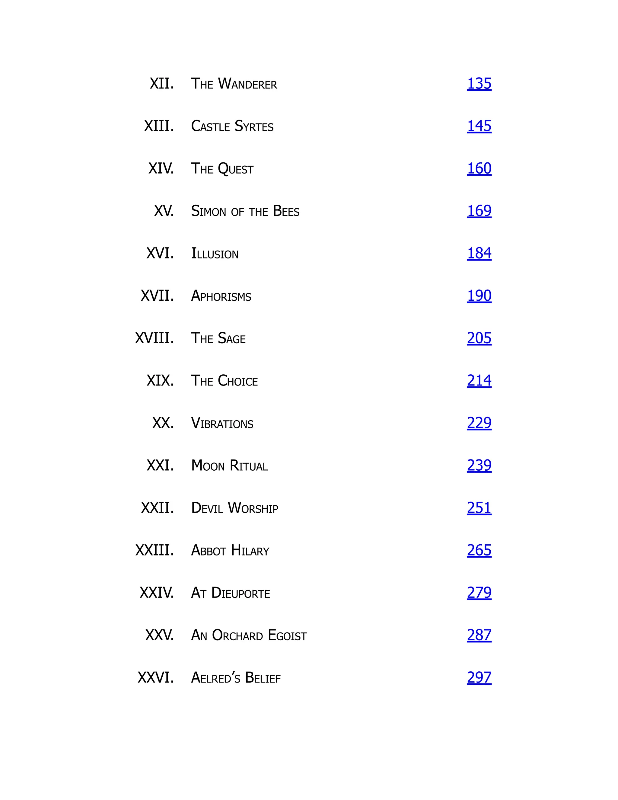 XII. The Wanderer 135
XIII. Castle Syrtes 145
XIV. The Quest 160
XV. Simon of the Bees 169
XVI. Illusion 184
XVII. Aphorisms 190
XVIII. The Sage 205
XIX. The Choice 214
XX. Vibrations 229
XXI. Moon Ritual 239
XXII. Devil Worship 251
XXIII. Abbot Hilary 265
XXIV. At Dieuporte 279
XXV. An Orchard Egoist 287
XXVI. Aelred’s Belief 297
 
