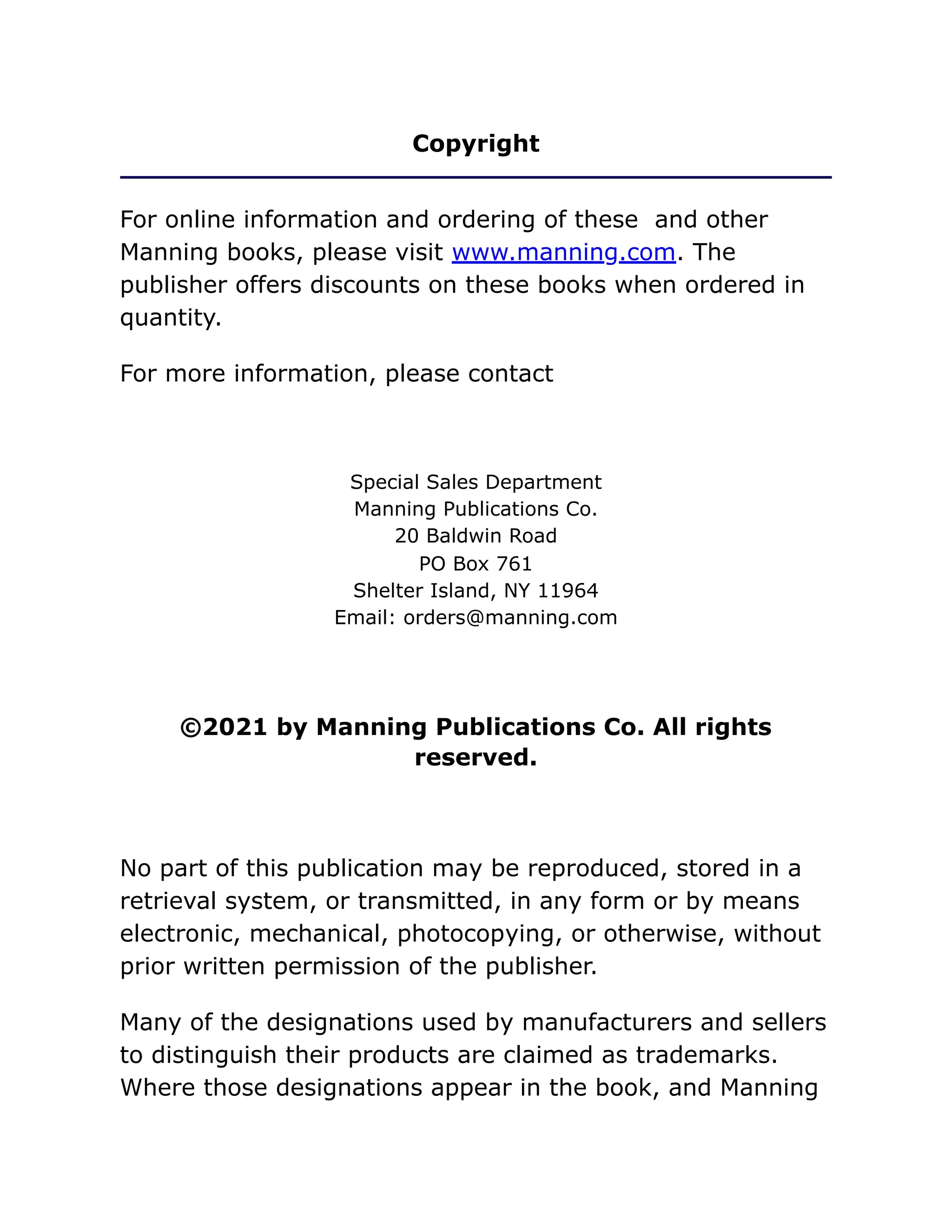 Copyright
For online information and ordering of these and other
Manning books, please visit www.manning.com. The
publisher offers discounts on these books when ordered in
quantity.
For more information, please contact
Special Sales Department
Manning Publications Co.
20 Baldwin Road
PO Box 761
Shelter Island, NY 11964
Email: orders@manning.com
©2021 by Manning Publications Co. All rights
reserved.
No part of this publication may be reproduced, stored in a
retrieval system, or transmitted, in any form or by means
electronic, mechanical, photocopying, or otherwise, without
prior written permission of the publisher.
Many of the designations used by manufacturers and sellers
to distinguish their products are claimed as trademarks.
Where those designations appear in the book, and Manning
 
