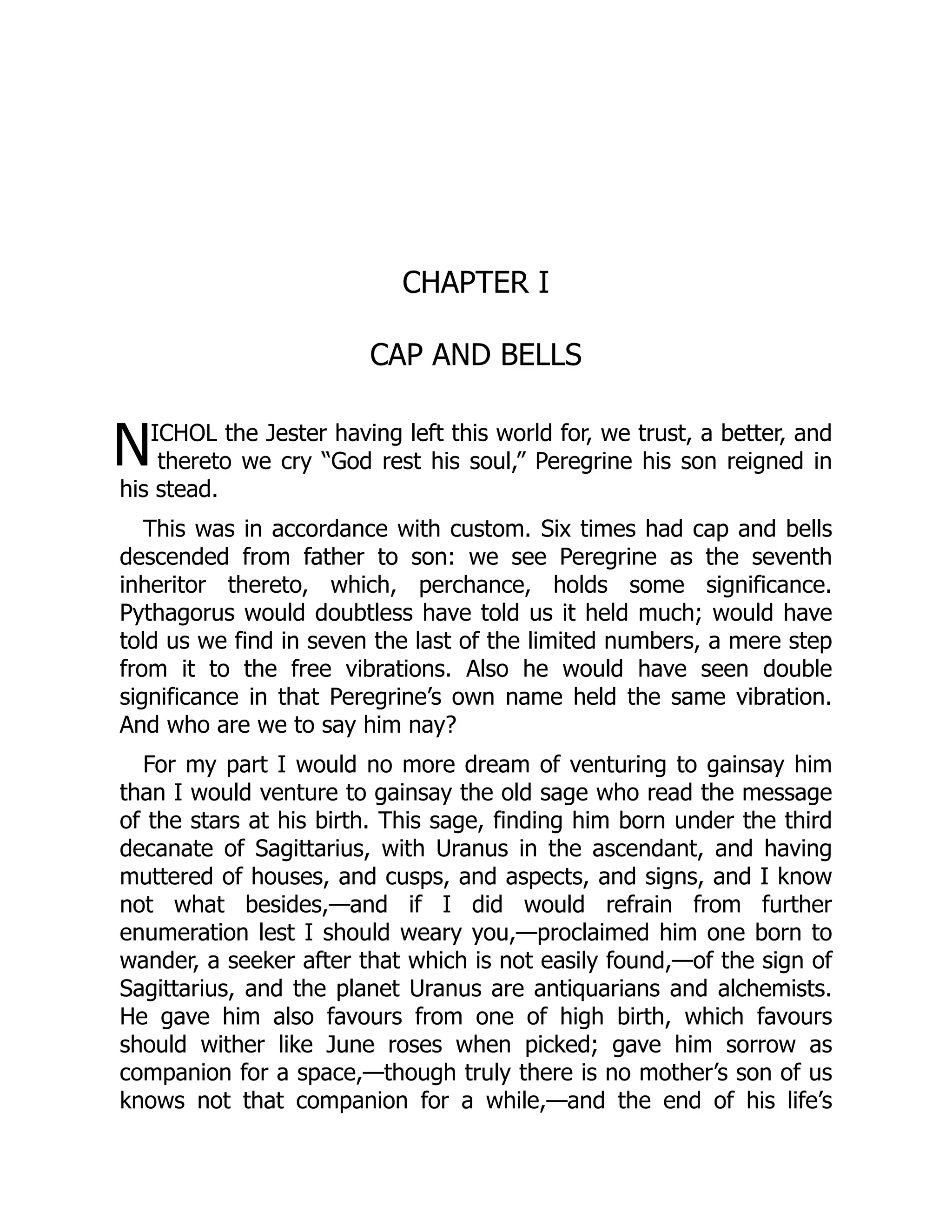 N
CHAPTER I
CAP AND BELLS
ICHOL the Jester having left this world for, we trust, a better, and
thereto we cry “God rest his soul,” Peregrine his son reigned in
his stead.
This was in accordance with custom. Six times had cap and bells
descended from father to son: we see Peregrine as the seventh
inheritor thereto, which, perchance, holds some significance.
Pythagorus would doubtless have told us it held much; would have
told us we find in seven the last of the limited numbers, a mere step
from it to the free vibrations. Also he would have seen double
significance in that Peregrine’s own name held the same vibration.
And who are we to say him nay?
For my part I would no more dream of venturing to gainsay him
than I would venture to gainsay the old sage who read the message
of the stars at his birth. This sage, finding him born under the third
decanate of Sagittarius, with Uranus in the ascendant, and having
muttered of houses, and cusps, and aspects, and signs, and I know
not what besides,—and if I did would refrain from further
enumeration lest I should weary you,—proclaimed him one born to
wander, a seeker after that which is not easily found,—of the sign of
Sagittarius, and the planet Uranus are antiquarians and alchemists.
He gave him also favours from one of high birth, which favours
should wither like June roses when picked; gave him sorrow as
companion for a space,—though truly there is no mother’s son of us
knows not that companion for a while,—and the end of his life’s
 