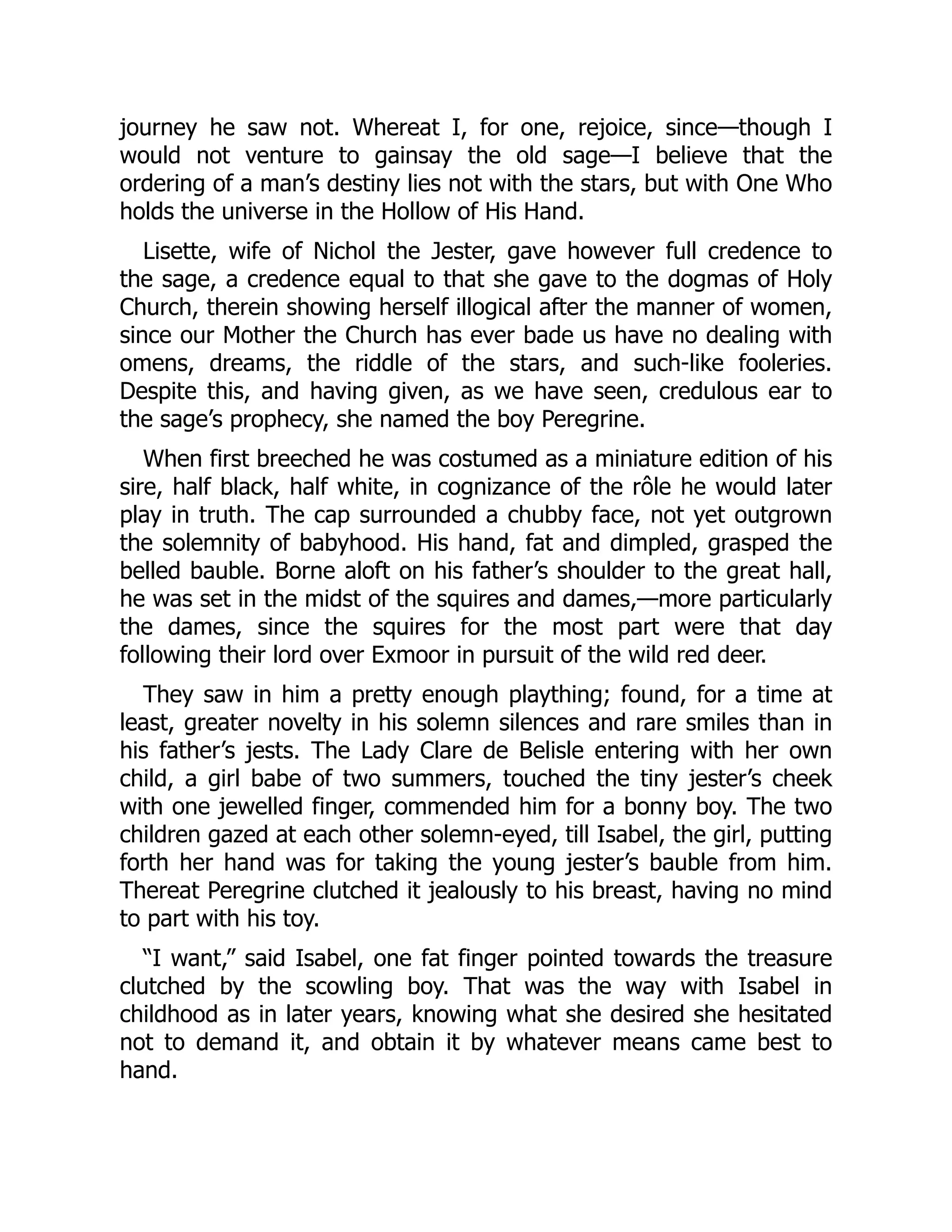 journey he saw not. Whereat I, for one, rejoice, since—though I
would not venture to gainsay the old sage—I believe that the
ordering of a man’s destiny lies not with the stars, but with One Who
holds the universe in the Hollow of His Hand.
Lisette, wife of Nichol the Jester, gave however full credence to
the sage, a credence equal to that she gave to the dogmas of Holy
Church, therein showing herself illogical after the manner of women,
since our Mother the Church has ever bade us have no dealing with
omens, dreams, the riddle of the stars, and such-like fooleries.
Despite this, and having given, as we have seen, credulous ear to
the sage’s prophecy, she named the boy Peregrine.
When first breeched he was costumed as a miniature edition of his
sire, half black, half white, in cognizance of the rôle he would later
play in truth. The cap surrounded a chubby face, not yet outgrown
the solemnity of babyhood. His hand, fat and dimpled, grasped the
belled bauble. Borne aloft on his father’s shoulder to the great hall,
he was set in the midst of the squires and dames,—more particularly
the dames, since the squires for the most part were that day
following their lord over Exmoor in pursuit of the wild red deer.
They saw in him a pretty enough plaything; found, for a time at
least, greater novelty in his solemn silences and rare smiles than in
his father’s jests. The Lady Clare de Belisle entering with her own
child, a girl babe of two summers, touched the tiny jester’s cheek
with one jewelled finger, commended him for a bonny boy. The two
children gazed at each other solemn-eyed, till Isabel, the girl, putting
forth her hand was for taking the young jester’s bauble from him.
Thereat Peregrine clutched it jealously to his breast, having no mind
to part with his toy.
“I want,” said Isabel, one fat finger pointed towards the treasure
clutched by the scowling boy. That was the way with Isabel in
childhood as in later years, knowing what she desired she hesitated
not to demand it, and obtain it by whatever means came best to
hand.
 