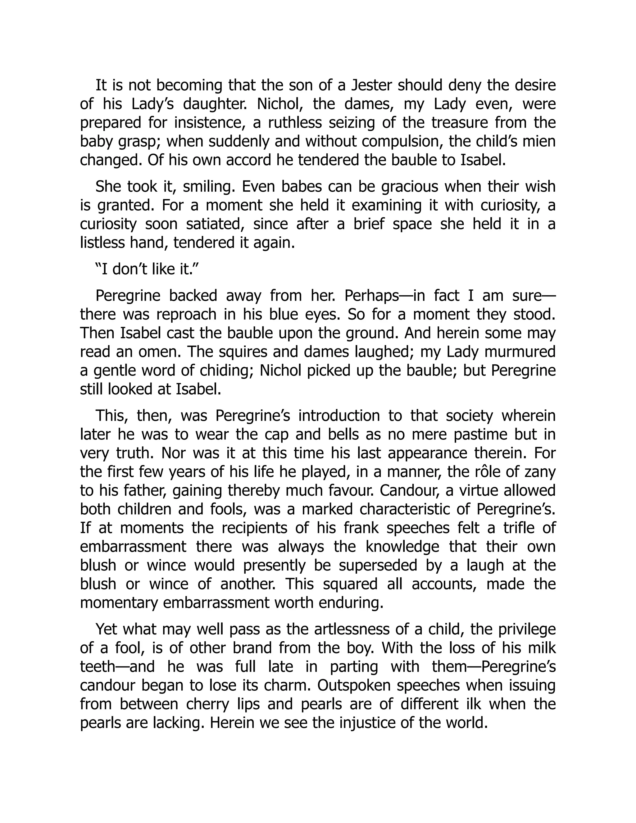 It is not becoming that the son of a Jester should deny the desire
of his Lady’s daughter. Nichol, the dames, my Lady even, were
prepared for insistence, a ruthless seizing of the treasure from the
baby grasp; when suddenly and without compulsion, the child’s mien
changed. Of his own accord he tendered the bauble to Isabel.
She took it, smiling. Even babes can be gracious when their wish
is granted. For a moment she held it examining it with curiosity, a
curiosity soon satiated, since after a brief space she held it in a
listless hand, tendered it again.
“I don’t like it.”
Peregrine backed away from her. Perhaps—in fact I am sure—
there was reproach in his blue eyes. So for a moment they stood.
Then Isabel cast the bauble upon the ground. And herein some may
read an omen. The squires and dames laughed; my Lady murmured
a gentle word of chiding; Nichol picked up the bauble; but Peregrine
still looked at Isabel.
This, then, was Peregrine’s introduction to that society wherein
later he was to wear the cap and bells as no mere pastime but in
very truth. Nor was it at this time his last appearance therein. For
the first few years of his life he played, in a manner, the rôle of zany
to his father, gaining thereby much favour. Candour, a virtue allowed
both children and fools, was a marked characteristic of Peregrine’s.
If at moments the recipients of his frank speeches felt a trifle of
embarrassment there was always the knowledge that their own
blush or wince would presently be superseded by a laugh at the
blush or wince of another. This squared all accounts, made the
momentary embarrassment worth enduring.
Yet what may well pass as the artlessness of a child, the privilege
of a fool, is of other brand from the boy. With the loss of his milk
teeth—and he was full late in parting with them—Peregrine’s
candour began to lose its charm. Outspoken speeches when issuing
from between cherry lips and pearls are of different ilk when the
pearls are lacking. Herein we see the injustice of the world.
 