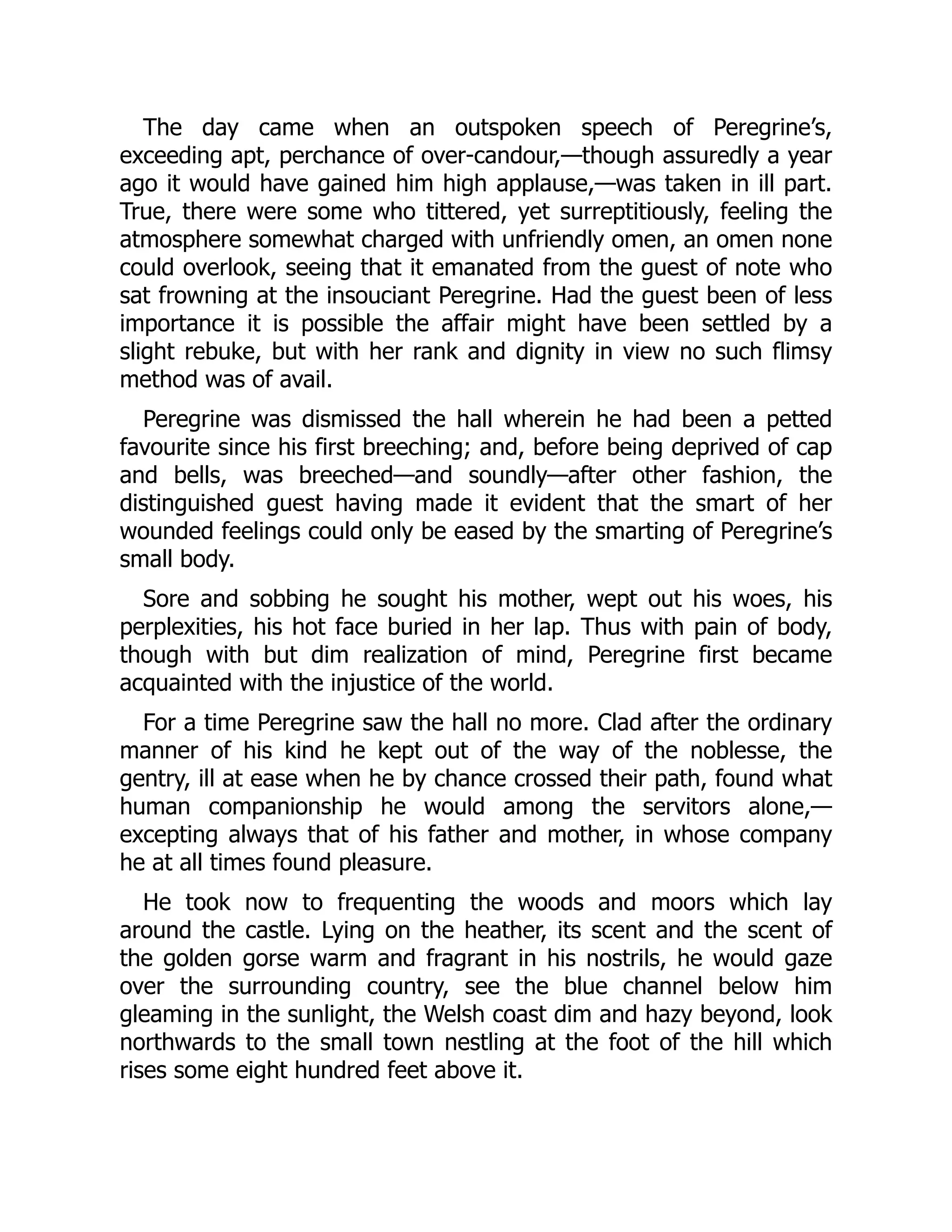 The day came when an outspoken speech of Peregrine’s,
exceeding apt, perchance of over-candour,—though assuredly a year
ago it would have gained him high applause,—was taken in ill part.
True, there were some who tittered, yet surreptitiously, feeling the
atmosphere somewhat charged with unfriendly omen, an omen none
could overlook, seeing that it emanated from the guest of note who
sat frowning at the insouciant Peregrine. Had the guest been of less
importance it is possible the affair might have been settled by a
slight rebuke, but with her rank and dignity in view no such flimsy
method was of avail.
Peregrine was dismissed the hall wherein he had been a petted
favourite since his first breeching; and, before being deprived of cap
and bells, was breeched—and soundly—after other fashion, the
distinguished guest having made it evident that the smart of her
wounded feelings could only be eased by the smarting of Peregrine’s
small body.
Sore and sobbing he sought his mother, wept out his woes, his
perplexities, his hot face buried in her lap. Thus with pain of body,
though with but dim realization of mind, Peregrine first became
acquainted with the injustice of the world.
For a time Peregrine saw the hall no more. Clad after the ordinary
manner of his kind he kept out of the way of the noblesse, the
gentry, ill at ease when he by chance crossed their path, found what
human companionship he would among the servitors alone,—
excepting always that of his father and mother, in whose company
he at all times found pleasure.
He took now to frequenting the woods and moors which lay
around the castle. Lying on the heather, its scent and the scent of
the golden gorse warm and fragrant in his nostrils, he would gaze
over the surrounding country, see the blue channel below him
gleaming in the sunlight, the Welsh coast dim and hazy beyond, look
northwards to the small town nestling at the foot of the hill which
rises some eight hundred feet above it.
 