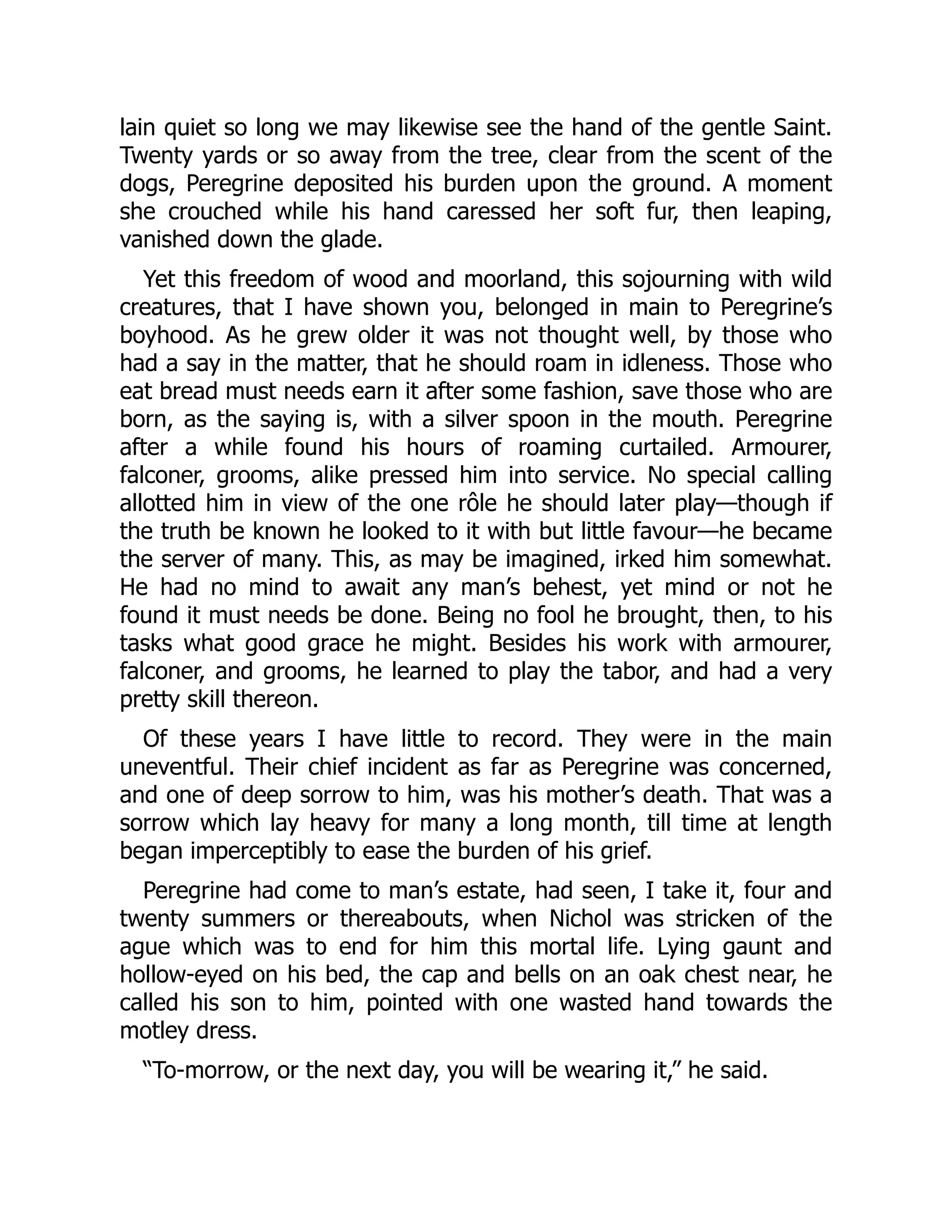 lain quiet so long we may likewise see the hand of the gentle Saint.
Twenty yards or so away from the tree, clear from the scent of the
dogs, Peregrine deposited his burden upon the ground. A moment
she crouched while his hand caressed her soft fur, then leaping,
vanished down the glade.
Yet this freedom of wood and moorland, this sojourning with wild
creatures, that I have shown you, belonged in main to Peregrine’s
boyhood. As he grew older it was not thought well, by those who
had a say in the matter, that he should roam in idleness. Those who
eat bread must needs earn it after some fashion, save those who are
born, as the saying is, with a silver spoon in the mouth. Peregrine
after a while found his hours of roaming curtailed. Armourer,
falconer, grooms, alike pressed him into service. No special calling
allotted him in view of the one rôle he should later play—though if
the truth be known he looked to it with but little favour—he became
the server of many. This, as may be imagined, irked him somewhat.
He had no mind to await any man’s behest, yet mind or not he
found it must needs be done. Being no fool he brought, then, to his
tasks what good grace he might. Besides his work with armourer,
falconer, and grooms, he learned to play the tabor, and had a very
pretty skill thereon.
Of these years I have little to record. They were in the main
uneventful. Their chief incident as far as Peregrine was concerned,
and one of deep sorrow to him, was his mother’s death. That was a
sorrow which lay heavy for many a long month, till time at length
began imperceptibly to ease the burden of his grief.
Peregrine had come to man’s estate, had seen, I take it, four and
twenty summers or thereabouts, when Nichol was stricken of the
ague which was to end for him this mortal life. Lying gaunt and
hollow-eyed on his bed, the cap and bells on an oak chest near, he
called his son to him, pointed with one wasted hand towards the
motley dress.
“To-morrow, or the next day, you will be wearing it,” he said.
 