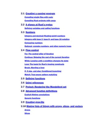 2.1 Creating a running program
Compiling single files with rustc
Compiling Rust projects with cargo
2.2 A glance at Rust’s syntax
Defining variables and calling functions
2.3 Numbers
Integers and decimal (floating-point) numbers
Integers with base 2, base 8, and base 16 notation
Comparing numbers
Rational, complex numbers, and other numeric types
2.4 Flow control
For: The central pillar of iteration
Continue: Skipping the rest of the current iteration
While: Looping until a condition changes its state
Loop: The basis for Rust’s looping constructs
Break: Aborting a loop
If, if else, and else: Conditional branching
Match: Type-aware pattern matching
2.5 Defining functions
2.6 Using references
2.7 Project: Rendering the Mandelbrot set
2.8 Advanced function definitions
Explicit lifetime annotations
Generic functions
2.9 Creating grep-lite
2.10 Making lists of things with arrays, slices, and vectors
Arrays
Slices
 