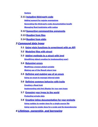 Vectors
2.11 Including third-party code
Adding support for regular expressions
Generating the third-party crate documentation locally
Managing Rust toolchains with rustup
2.12 Supporting command-line arguments
2.13 Reading from files
2.14 Reading from stdin
3 Compound data types
3.1 Using plain functions to experiment with an API
3.2 Modeling files with struct
3.3 Adding methods to a struct with impl
Simplifying object creation by implementing new()
3.4 Returning errors
Modifying a known global variable
Making use of the Result return type
3.5 Defining and making use of an enum
Using an enum to manage internal state
3.6 Defining common behavior with traits
Creating a Read trait
Implementing std::fmt::Display for your own types
3.7 Exposing your types to the world
Protecting private data
3.8 Creating inline documentation for your projects
Using rustdoc to render docs for a single source file
Using cargo to render docs for a crate and its dependencies
4 Lifetimes, ownership, and borrowing
 