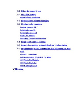 5.1 Bit patterns and types
5.2 Life of an integer
Understanding endianness
5.3 Representing decimal numbers
5.4 Floating-point numbers
Looking inside an f32
Isolating the sign bit
Isolating the exponent
Isolate the mantissa
Dissecting a floating-point number
5.5 Fixed-point number formats
5.6 Generating random probabilities from random bytes
5.7 Implementing a CPU to establish that functions are also
data
CPU RIA/1: The Adder
Full code listing for CPU RIA/1: The Adder
CPU RIA/2: The Multiplier
CPU RIA/3: The Caller
CPU 4: Adding the rest
6 Memory
 