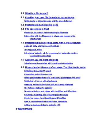 7.1 What is a file format?
7.2 Creating your own file formats for data storage
Writing data to disk with serde and the bincode format
7.3 Implementing a hexdump clone
7.4 File operations in Rust
Opening a file in Rust and controlling its file mode
Interacting with the filesystem in a type-safe manner with
std::fs::Path
7.5 Implementing a key-value store with a log-structured,
append-only storage architecture
The key-value model
Introducing actionkv v1: An in-memory key-value store with a
command-line interface
7.6 Actionkv v1: The front-end code
Tailoring what is compiled with conditional compilation
7.7 Understanding the core of actionkv: The libactionkv crate
Initializing the ActionKV struct
Processing an individual record
Writing multi-byte binary data to disk in a guaranteed byte order
Validating I/O errors with checksums
Inserting a new key-value pair into an existing database
The full code listing for actionkv
Working with keys and values with HashMap and BTreeMap
Creating a HashMap and populating it with values
Retrieving values from HashMap and BTreeMap
How to decide between HashMap and BTreeMap
Adding a database index to actionkv v2.0
8 Networking
 
