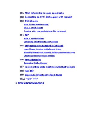 8.1 All of networking in seven paragraphs
8.2 Generating an HTTP GET request with reqwest
8.3 Trait objects
What do trait objects enable?
What is a trait object?
Creating a tiny role-playing game: The rpg project
8.4 TCP
What is a port number?
Converting a hostname to an IP address
8.5 Ergonomic error handling for libraries
Issue: Unable to return multiple error types
Wrapping downstream errors by defining our own error type
Cheating with unwrap() and expect()
8.6 MAC addresses
Generating MAC addresses
8.7 Implementing state machines with Rust’s enums
8.8 Raw TCP
8.9 Creating a virtual networking device
8.10 “Raw” HTTP
9 Time and timekeeping
 