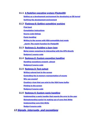 11.1 A fledgling operating system (FledgeOS)
Setting up a development environment for developing an OS kernel
Verifying the development environment
11.2 Fledgeos-0: Getting something working
First boot
Compilation instructions
Source code listings
Panic handling
Writing to the screen with VGA-compatible text mode
_start(): The main() function for FledgeOS
11.3 fledgeos-1: Avoiding a busy loop
Being power conscious by interacting with the CPU directly
fledgeos-1 source code
11.4 fledgeos-2: Custom exception handling
Handling exceptions properly, almost
fledgeos-2 source code
11.5 fledgeos-3: Text output
Writing colored text to the screen
Controlling the in-memory representation of enums
Why use enums?
Creating a type that can print to the VGA frame buffer
Printing to the screen
fledgeos-3 source code
11.6 fledgeos-4: Custom panic handling
Implementing a panic handler that reports the error to the user
Reimplementing panic() by making use of core::fmt::Write
Implementing core::fmt::Write
fledge-4 source code
12 Signals, interrupts, and exceptions
 