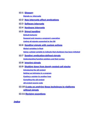 12.1 Glossary
Signals vs. interrupts
12.2 How interrupts affect applications
12.3 Software interrupts
12.4 Hardware interrupts
12.5 Signal handling
Default behavior
Suspend and resume a program’s operation
Listing all signals supported by the OS
12.6 Handling signals with custom actions
Global variables in Rust
Using a global variable to indicate that shutdown has been initiated
12.7 Sending application-defined signals
Understanding function pointers and their syntax
12.8 Ignoring signals
12.9 Shutting down from deeply nested call stacks
Introducing the sjlj project
Setting up intrinsics in a program
Casting a pointer to another type
Compiling the sjlj project
sjlj project source code
12.10 A note on applying these techniques to platforms
without signals
12.11 Revising exceptions
index
 