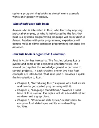 systems programming books as almost every example
works on Microsoft Windows.
Who should read this book
Anyone who is interested in Rust, who learns by applying
practical examples, or who is intimidated by the fact that
Rust is a systems programming language will enjoy Rust in
Action. Readers with prior programming experience will
benefit most as some computer programming concepts are
assumed.
How this book is organized: A roadmap
Rust in Action has two parts. The first introduces Rust’s
syntax and some of its distinctive characteristics. The
second part applies the knowledge gained in part one to
several projects. In each chapter, one or two new Rust
concepts are introduced. That said, part 1 provides a quick-
fire introduction to Rust:
Chapter 1, “Introducing Rust,” explains why Rust exists
and how to get started programming with it.
Chapter 2, “Language foundations,” provides a solid
base of Rust syntax. Examples include a Mandelbrot set
renderer and a grep clone.
Chapter 3, “Compound data types,” explains how to
compose Rust data types and its error-handling
facilities.
 