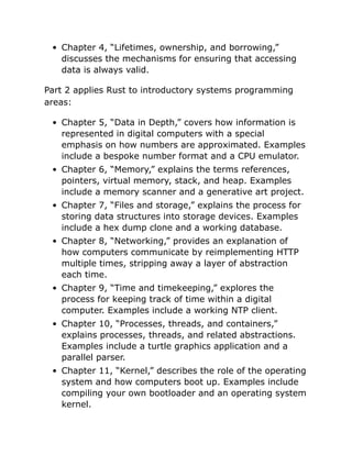 Chapter 4, “Lifetimes, ownership, and borrowing,”
discusses the mechanisms for ensuring that accessing
data is always valid.
Part 2 applies Rust to introductory systems programming
areas:
Chapter 5, “Data in Depth,” covers how information is
represented in digital computers with a special
emphasis on how numbers are approximated. Examples
include a bespoke number format and a CPU emulator.
Chapter 6, “Memory,” explains the terms references,
pointers, virtual memory, stack, and heap. Examples
include a memory scanner and a generative art project.
Chapter 7, “Files and storage,” explains the process for
storing data structures into storage devices. Examples
include a hex dump clone and a working database.
Chapter 8, “Networking,” provides an explanation of
how computers communicate by reimplementing HTTP
multiple times, stripping away a layer of abstraction
each time.
Chapter 9, “Time and timekeeping,” explores the
process for keeping track of time within a digital
computer. Examples include a working NTP client.
Chapter 10, “Processes, threads, and containers,”
explains processes, threads, and related abstractions.
Examples include a turtle graphics application and a
parallel parser.
Chapter 11, “Kernel,” describes the role of the operating
system and how computers boot up. Examples include
compiling your own bootloader and an operating system
kernel.
 