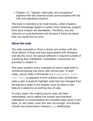 Chapter 12, “Signals, interrupts, and exceptions,”
explains how the external world communicates with the
CPU and operating systems.
The book is intended to be read linearly. Latter chapters
assume knowledge taught in earlier ones. However, projects
from each chapter are standalone. Therefore, you are
welcome to jump backward and forward if there are topics
that you would like to cover.
About the code
The code examples in Rust in Action are written with the
2018 edition of Rust and have been tested with Windows
and Ubuntu Linux. No special software is required outside of
a working Rust installation. Installation instructions are
provided in chapter 2.
This book contains many examples of source code both in
numbered listings and inline with normal text. In both
cases, source code is formatted in a fixed-width font,
like this, to separate it from ordinary text. Sometimes
code is also in bold to highlight code that has changed from
the previous steps in the chapter, such as when a new
feature is added to an existing line of code.
In many cases, the original source code has been
reformatted; we’ve added line breaks and reworked
indentation to accommodate the available page space in the
book. In rare cases, even this was not enough, and listings
include line-continuation markers (➥). Additionally,
 
