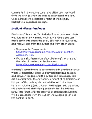 comments in the source code have often been removed
from the listings when the code is described in the text.
Code annotations accompany many of the listings,
highlighting important concepts.
liveBook discussion forum
Purchase of Rust in Action includes free access to a private
web forum run by Manning Publications where you can
make comments about the book, ask technical questions,
and receive help from the author and from other users:
To access the forum, go to
https://livebook.manning.com/book/rust-in-action/
welcome/v-16/.
You can also learn more about Manning’s forums and
the rules of conduct at this location:
https://livebook.manning.com/#!/discussion.
Manning’s commitment to our readers is to provide a venue
where a meaningful dialogue between individual readers
and between readers and the author can take place. It is
not a commitment to any specific amount of participation on
the part of the author, whose contribution to the forum
remains voluntary (and unpaid). We suggest you try asking
the author some challenging questions lest his interest
stray! The forum and the archives of previous discussions
will be accessible from the publisher’s website as long as
the book is in print.
 