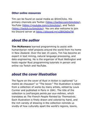 Other online resources
Tim can be found on social media as @timClicks. His
primary channels are Twitter (https://twitter.com/timclicks),
YouTube (https://youtube.com/c/timclicks), and Twitch
(https://twitch.tv/timclicks). You are also welcome to join
his Discord server at https://discord.gg/vZBX2bDa7W.
about the author
Tim McNamara learned programming to assist with
humanitarian relief projects around the world from his home
in New Zealand. Over the last 15 years, Tim has become an
expert in text mining, natural language processing, and
data engineering. He is the organizer of Rust Wellington and
hosts regular Rust programming tutorials in person and
online via Twitch and YouTube.
about the cover illustration
The figure on the cover of Rust in Action is captioned “Le
maitre de chausson” or “The boxer.” The illustration is taken
from a collection of works by many artists, edited by Louis
Curmer and published in Paris in 1841. The title of the
collection is LesFrançais peints par eux-mêmes, which
translates as The French People Painted by Themselves.
Each illustration is finely drawn and colored by hand, and
the rich variety of drawing in the collection reminds us
vividly of how culturally apart the world’s regions, towns,
 