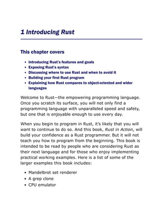 1 Introducing Rust
This chapter covers
Introducing Rust’s features and goals
Exposing Rust’s syntax
Discussing where to use Rust and when to avoid it
Building your first Rust program
Explaining how Rust compares to object-oriented and wider
languages
Welcome to Rust—the empowering programming language.
Once you scratch its surface, you will not only find a
programming language with unparalleled speed and safety,
but one that is enjoyable enough to use every day.
When you begin to program in Rust, it’s likely that you will
want to continue to do so. And this book, Rust in Action, will
build your confidence as a Rust programmer. But it will not
teach you how to program from the beginning. This book is
intended to be read by people who are considering Rust as
their next language and for those who enjoy implementing
practical working examples. Here is a list of some of the
larger examples this book includes:
Mandelbrot set renderer
A grep clone
CPU emulator
 