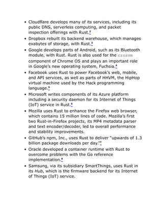 Cloudflare develops many of its services, including its
public DNS, serverless computing, and packet
inspection offerings with Rust.2
Dropbox rebuilt its backend warehouse, which manages
exabytes of storage, with Rust.3
Google develops parts of Android, such as its Bluetooth
module, with Rust. Rust is also used for the crosvm
component of Chrome OS and plays an important role
in Google’s new operating system, Fuchsia.4
Facebook uses Rust to power Facebook’s web, mobile,
and API services, as well as parts of HHVM, the HipHop
virtual machine used by the Hack programming
language.5
Microsoft writes components of its Azure platform
including a security daemon for its Internet of Things
(IoT) service in Rust.6
Mozilla uses Rust to enhance the Firefox web browser,
which contains 15 million lines of code. Mozilla’s first
two Rust-in-Firefox projects, its MP4 metadata parser
and text encoder/decoder, led to overall performance
and stability improvements.
GitHub’s npm, Inc., uses Rust to deliver “upwards of 1.3
billion package downloads per day.”7
Oracle developed a container runtime with Rust to
overcome problems with the Go reference
implementation.8
Samsung, via its subsidiary SmartThings, uses Rust in
its Hub, which is the firmware backend for its Internet
of Things (IoT) service.
 