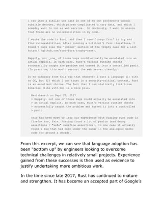 I ran into a similar use case in one of my own projects—a vobsub
subtitle decoder, which parses complicated binary data, and which I
someday want to run as web service. So obviously, I want to ensure
that there are no vulnerabilities in my code.
I wrote the code in Rust, and then I used 'cargo fuzz' to try and
find vulnerabilities. After running a billion(!) fuzz iterations, I
found 5 bugs (see the 'vobsub' section of the trophy case for a list
https:/ /github.com/rust-fuzz/trophy-case).
Happily, not _one_ of those bugs could actually be escalated into an
actual exploit. In each case, Rust's various runtime checks
successfully caught the problem and turned it into a controlled panic.
(In practice, this would restart the web server cleanly.)
So my takeaway from this was that whenever I want a language (1) with
no GC, but (2) which I can trust in a security-critical context, Rust
is an excellent choice. The fact that I can statically link Linux
binaries (like with Go) is a nice plus.
Manishearth on Sept 27, 2017
> Happily, not one of those bugs could actually be escalated into
> an actual exploit. In each case, Rust's various runtime checks
> successfully caught the problem and turned it into a controlled
> panic.
This has been more or less our experience with fuzzing rust code in
firefox too, fwiw. Fuzzing found a lot of panics (and debug
assertions / "safe" overflow assertions). In one case it actually
found a bug that had been under the radar in the analogous Gecko
code for around a decade.
From this excerpt, we can see that language adoption has
been “bottom up” by engineers looking to overcome
technical challenges in relatively small projects. Experience
gained from these successes is then used as evidence to
justify undertaking more ambitious work.
In the time since late 2017, Rust has continued to mature
and strengthen. It has become an accepted part of Google’s
 