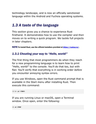 technology landscape, and is now an officially sanctioned
language within the Android and Fuchsia operating systems.
1.3 A taste of the language
This section gives you a chance to experience Rust
firsthand. It demonstrates how to use the compiler and then
moves on to writing a quick program. We tackle full projects
in later chapters.
NOTE To install Rust, use the official installers provided at https://rustup.rs/.
1.3.1 Cheating your way to “Hello, world!”
The first thing that most programmers do when they reach
for a new programming language is to learn how to print
“Hello, world!” to the console. You’ll do that too, but with
flair. You’ll verify that everything is in working order before
you encounter annoying syntax errors.
If you use Windows, open the Rust command prompt that is
available in the Start menu after installing Rust. Then
execute this command:
C:> cd %TMP%
If you are running Linux or macOS, open a Terminal
window. Once open, enter the following:
$ cd $TMP
 