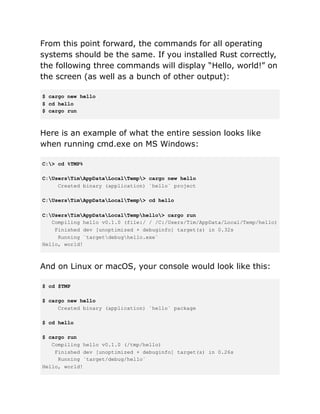 From this point forward, the commands for all operating
systems should be the same. If you installed Rust correctly,
the following three commands will display “Hello, world!” on
the screen (as well as a bunch of other output):
$ cargo new hello
$ cd hello
$ cargo run
Here is an example of what the entire session looks like
when running cmd.exe on MS Windows:
C:> cd %TMP%
C:UsersTimAppDataLocalTemp> cargo new hello
Created binary (application) `hello` project
C:UsersTimAppDataLocalTemp> cd hello
C:UsersTimAppDataLocalTemphello> cargo run
Compiling hello v0.1.0 (file:/ / /C:/Users/Tim/AppData/Local/Temp/hello)
Finished dev [unoptimized + debuginfo] target(s) in 0.32s
Running `targetdebughello.exe`
Hello, world!
And on Linux or macOS, your console would look like this:
$ cd $TMP
$ cargo new hello
Created binary (application) `hello` package
$ cd hello
$ cargo run
Compiling hello v0.1.0 (/tmp/hello)
Finished dev [unoptimized + debuginfo] target(s) in 0.26s
Running `target/debug/hello`
Hello, world!
 