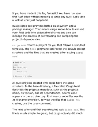 If you have made it this far, fantastic! You have run your
first Rust code without needing to write any Rust. Let’s take
a look at what just happened.
Rust’s cargo tool provides both a build system and a
package manager. That means cargo knows how to convert
your Rust code into executable binaries and also can
manage the process of downloading and compiling the
project’s dependencies.
cargo new creates a project for you that follows a standard
template. The tree command can reveal the default project
structure and the files that are created after issuing cargo
new:
$ tree hello
hello
├── Cargo.toml
└── src
└── main.rs
1 directory, 2 files
All Rust projects created with cargo have the same
structure. In the base directory, a file called Cargo.toml
describes the project’s metadata, such as the project’s
name, its version, and its dependencies. Source code
appears in the src directory. Rust source code files use the
.rs filename extension. To view the files that cargo new
creates, use the tree command.
The next command that you executed was cargo run. This
line is much simpler to grasp, but cargo actually did much
 