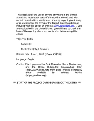 This ebook is for the use of anyone anywhere in the United
States and most other parts of the world at no cost and with
almost no restrictions whatsoever. You may copy it, give it away
or re-use it under the terms of the Project Gutenberg License
included with this ebook or online at www.gutenberg.org. If you
are not located in the United States, you will have to check the
laws of the country where you are located before using this
eBook.
Title: The Jester
Author: LM
Illustrator: Robert Edwards
Release date: June 1, 2019 [eBook #59648]
Language: English
Credits: E-text prepared by D A Alexander, Barry Abrahamsen,
and the Online Distributed Proofreading Team
(http://www.pgdp.net) from page images generously
made available by Internet Archive
(https://archive.org)
*** START OF THE PROJECT GUTENBERG EBOOK THE JESTER ***
 