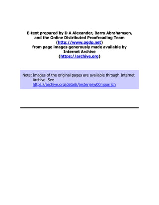 E-text prepared by D A Alexander, Barry Abrahamsen,
and the Online Distributed Proofreading Team
(http://www.pgdp.net)
from page images generously made available by
Internet Archive
(https://archive.org)
Note: Images of the original pages are available through Internet
Archive. See
https://archive.org/details/jesterjesw00moorrich
 