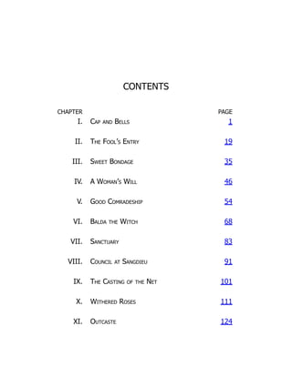 CONTENTS
CHAPTER PAGE
I. Cap and Bells 1
II. The Fool’s Entry 19
III. Sweet Bondage 35
IV. A Woman’s Will 46
V. Good Comradeship 54
VI. Balda the Witch 68
VII. Sanctuary 83
VIII. Council at Sangdieu 91
IX. The Casting of the Net 101
X. Withered Roses 111
XI. Outcaste 124
 