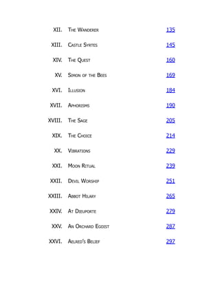 XII. The Wanderer 135
XIII. Castle Syrtes 145
XIV. The Quest 160
XV. Simon of the Bees 169
XVI. Illusion 184
XVII. Aphorisms 190
XVIII. The Sage 205
XIX. The Choice 214
XX. Vibrations 229
XXI. Moon Ritual 239
XXII. Devil Worship 251
XXIII. Abbot Hilary 265
XXIV. At Dieuporte 279
XXV. An Orchard Egoist 287
XXVI. Aelred’s Belief 297
 