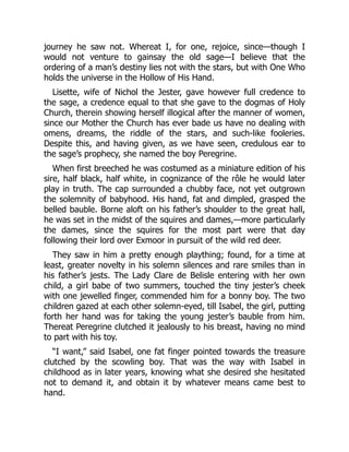 journey he saw not. Whereat I, for one, rejoice, since—though I
would not venture to gainsay the old sage—I believe that the
ordering of a man’s destiny lies not with the stars, but with One Who
holds the universe in the Hollow of His Hand.
Lisette, wife of Nichol the Jester, gave however full credence to
the sage, a credence equal to that she gave to the dogmas of Holy
Church, therein showing herself illogical after the manner of women,
since our Mother the Church has ever bade us have no dealing with
omens, dreams, the riddle of the stars, and such-like fooleries.
Despite this, and having given, as we have seen, credulous ear to
the sage’s prophecy, she named the boy Peregrine.
When first breeched he was costumed as a miniature edition of his
sire, half black, half white, in cognizance of the rôle he would later
play in truth. The cap surrounded a chubby face, not yet outgrown
the solemnity of babyhood. His hand, fat and dimpled, grasped the
belled bauble. Borne aloft on his father’s shoulder to the great hall,
he was set in the midst of the squires and dames,—more particularly
the dames, since the squires for the most part were that day
following their lord over Exmoor in pursuit of the wild red deer.
They saw in him a pretty enough plaything; found, for a time at
least, greater novelty in his solemn silences and rare smiles than in
his father’s jests. The Lady Clare de Belisle entering with her own
child, a girl babe of two summers, touched the tiny jester’s cheek
with one jewelled finger, commended him for a bonny boy. The two
children gazed at each other solemn-eyed, till Isabel, the girl, putting
forth her hand was for taking the young jester’s bauble from him.
Thereat Peregrine clutched it jealously to his breast, having no mind
to part with his toy.
“I want,” said Isabel, one fat finger pointed towards the treasure
clutched by the scowling boy. That was the way with Isabel in
childhood as in later years, knowing what she desired she hesitated
not to demand it, and obtain it by whatever means came best to
hand.
 