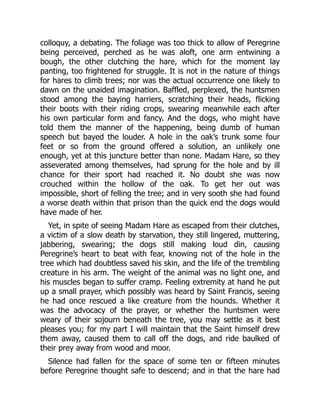 colloquy, a debating. The foliage was too thick to allow of Peregrine
being perceived, perched as he was aloft, one arm entwining a
bough, the other clutching the hare, which for the moment lay
panting, too frightened for struggle. It is not in the nature of things
for hares to climb trees; nor was the actual occurrence one likely to
dawn on the unaided imagination. Baffled, perplexed, the huntsmen
stood among the baying harriers, scratching their heads, flicking
their boots with their riding crops, swearing meanwhile each after
his own particular form and fancy. And the dogs, who might have
told them the manner of the happening, being dumb of human
speech but bayed the louder. A hole in the oak’s trunk some four
feet or so from the ground offered a solution, an unlikely one
enough, yet at this juncture better than none. Madam Hare, so they
asseverated among themselves, had sprung for the hole and by ill
chance for their sport had reached it. No doubt she was now
crouched within the hollow of the oak. To get her out was
impossible, short of felling the tree; and in very sooth she had found
a worse death within that prison than the quick end the dogs would
have made of her.
Yet, in spite of seeing Madam Hare as escaped from their clutches,
a victim of a slow death by starvation, they still lingered, muttering,
jabbering, swearing; the dogs still making loud din, causing
Peregrine’s heart to beat with fear, knowing not of the hole in the
tree which had doubtless saved his skin, and the life of the trembling
creature in his arm. The weight of the animal was no light one, and
his muscles began to suffer cramp. Feeling extremity at hand he put
up a small prayer, which possibly was heard by Saint Francis, seeing
he had once rescued a like creature from the hounds. Whether it
was the advocacy of the prayer, or whether the huntsmen were
weary of their sojourn beneath the tree, you may settle as it best
pleases you; for my part I will maintain that the Saint himself drew
them away, caused them to call off the dogs, and ride baulked of
their prey away from wood and moor.
Silence had fallen for the space of some ten or fifteen minutes
before Peregrine thought safe to descend; and in that the hare had
 