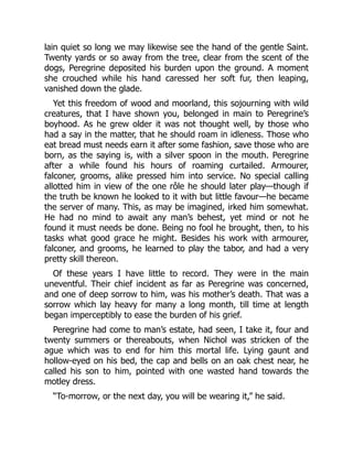 lain quiet so long we may likewise see the hand of the gentle Saint.
Twenty yards or so away from the tree, clear from the scent of the
dogs, Peregrine deposited his burden upon the ground. A moment
she crouched while his hand caressed her soft fur, then leaping,
vanished down the glade.
Yet this freedom of wood and moorland, this sojourning with wild
creatures, that I have shown you, belonged in main to Peregrine’s
boyhood. As he grew older it was not thought well, by those who
had a say in the matter, that he should roam in idleness. Those who
eat bread must needs earn it after some fashion, save those who are
born, as the saying is, with a silver spoon in the mouth. Peregrine
after a while found his hours of roaming curtailed. Armourer,
falconer, grooms, alike pressed him into service. No special calling
allotted him in view of the one rôle he should later play—though if
the truth be known he looked to it with but little favour—he became
the server of many. This, as may be imagined, irked him somewhat.
He had no mind to await any man’s behest, yet mind or not he
found it must needs be done. Being no fool he brought, then, to his
tasks what good grace he might. Besides his work with armourer,
falconer, and grooms, he learned to play the tabor, and had a very
pretty skill thereon.
Of these years I have little to record. They were in the main
uneventful. Their chief incident as far as Peregrine was concerned,
and one of deep sorrow to him, was his mother’s death. That was a
sorrow which lay heavy for many a long month, till time at length
began imperceptibly to ease the burden of his grief.
Peregrine had come to man’s estate, had seen, I take it, four and
twenty summers or thereabouts, when Nichol was stricken of the
ague which was to end for him this mortal life. Lying gaunt and
hollow-eyed on his bed, the cap and bells on an oak chest near, he
called his son to him, pointed with one wasted hand towards the
motley dress.
“To-morrow, or the next day, you will be wearing it,” he said.
 