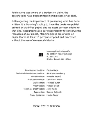 Publications was aware of a trademark claim, the
designations have been printed in initial caps or all caps.
♾ Recognizing the importance of preserving what has been
written, it is Manning’s policy to have the books we publish
printed on acid-free paper, and we exert our best efforts to
that end. Recognizing also our responsibility to conserve the
resources of our planet, Manning books are printed on
paper that is at least 15 percent recycled and processed
without the use of elemental chlorine.
Manning Publications Co.
20 Baldwin Road Technical
PO Box 761
Shelter Island, NY 11964
Development editor: Elesha Hyde
Technical development editor: René van den Berg
Review editor: Mihaela Batinić
Production editor: Deirdre S. Hiam
Copy editor: Frances Buran
Proofreader: Melody Dolab
Technical proofreader: Jerry Kuch
Typesetter: Dennis Dalinnik
Cover designer: Marija Tudor
ISBN: 9781617294556
 