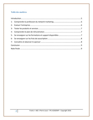 2 Frantz « «BG » Pierre-Louis – FPL ACADEMY – Copyright 2016
Table des matières
Introduction.........................................................................................................................5
1- Comprendre la profession du network marketing.......................................................6
2- Evaluer l’entreprise.......................................................................................................6
3- Tester les produits et services ......................................................................................7
4- Comprendre le plan de rémunération..........................................................................7
5- Se renseigner sur les formations et support disponibles.............................................7
6- Se renseigner sur les frais de souscription ...................................................................8
7- Connaître et observer le sponsor .................................................................................8
Conclusion ...........................................................................................................................9
Note finale ...........................................................................................................................9
 