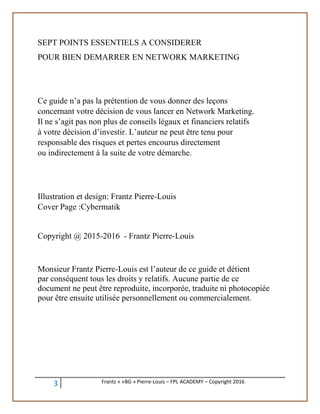 3 Frantz « «BG » Pierre-Louis – FPL ACADEMY – Copyright 2016
SEPT POINTS ESSENTIELS A CONSIDERER
POUR BIEN DEMARRER EN NETWORK MARKETING
Ce guide n’a pas la prétention de vous donner des leçons
concernant votre décision de vous lancer en Network Marketing.
Il ne s’agit pas non plus de conseils légaux et financiers relatifs
à votre décision d’investir. L’auteur ne peut être tenu pour
responsable des risques et pertes encourus directement
ou indirectement à la suite de votre démarche.
Illustration et design: Frantz Pierre-Louis
Cover Page :Cybermatik
Copyright @ 2015-2016 - Frantz Pierre-Louis
Monsieur Frantz Pierre-Louis est l’auteur de ce guide et détient
par conséquent tous les droits y relatifs. Aucune partie de ce
document ne peut être reproduite, incorporée, traduite ni photocopiée
pour être ensuite utilisée personnellement ou commercialement.
 