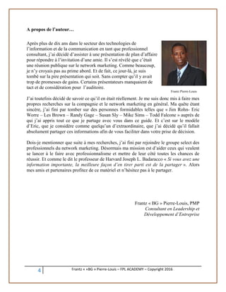 4 Frantz « «BG » Pierre-Louis – FPL ACADEMY – Copyright 2016
A propos de l’auteur…
Après plus de dix ans dans le secteur des technologies de
l’information et de la communication en tant que professionnel
consultant, j’ai décidé d’assister à une présentation de plan d’affaire
pour répondre à l’invitation d’une amie. Il s’est révélé que c’était
une réunion publique sur le network marketing. Comme beaucoup,
je n’y croyais pas au prime abord. Et de fait, ce jour-là, je suis
tombé sur la pire présentation qui soit. Sans compter qu’il y avait
trop de promesses de gains. Certains présentateurs manquaient de
tact et de considération pour l’auditoire.
J’ai toutefois décidé de savoir ce qu’il en était réellement. Je me suis donc mis à faire mes
propres recherches sur la compagnie et le network marketing en général. Ma quête étant
sincère, j’ai fini par tomber sur des personnes formidables telles que « Jim Rohn- Eric
Worre – Les Brown – Randy Gage – Susan Sly – Mike Sims – Todd Falcone » auprès de
qui j’ai appris tout ce que je partage avec vous dans ce guide. Et c’est sur le modèle
d’Eric, que je considère comme quelqu’un d’extraordinaire, que j’ai décidé qu’il fallait
absolument partager ces informations afin de vous faciliter dans votre prise de décision.
Dois-je mentionner que suite à mes recherches, j’ai fini par rejoindre le groupe select des
professionnels du network marketing. Désormais ma mission est d’aider ceux qui veulent
se lancer à le faire avec professionnalisme et mettre de leur côté toutes les chances de
réussir. Et comme le dit le professeur de Harvard Joseph L. Badaracco « Si vous avez une
information importante, la meilleure façon d’en tirer parti est de la partager ». Alors
mes amis et partenaires profitez de ce matériel et n’hésitez pas à le partager.
Frantz « BG » Pierre-Louis, PMP
Consultant en Leadership et
Développement d’Entreprise
Frantz Pierre-Louis
 