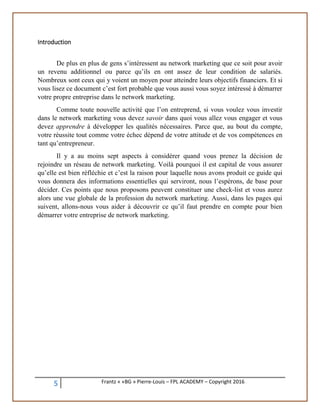 5 Frantz « «BG » Pierre-Louis – FPL ACADEMY – Copyright 2016
Introduction
De plus en plus de gens s’intéressent au network marketing que ce soit pour avoir
un revenu additionnel ou parce qu’ils en ont assez de leur condition de salariés.
Nombreux sont ceux qui y voient un moyen pour atteindre leurs objectifs financiers. Et si
vous lisez ce document c’est fort probable que vous aussi vous soyez intéressé à démarrer
votre propre entreprise dans le network marketing.
Comme toute nouvelle activité que l’on entreprend, si vous voulez vous investir
dans le network marketing vous devez savoir dans quoi vous allez vous engager et vous
devez apprendre à développer les qualités nécessaires. Parce que, au bout du compte,
votre réussite tout comme votre échec dépend de votre attitude et de vos compétences en
tant qu’entrepreneur.
Il y a au moins sept aspects à considérer quand vous prenez la décision de
rejoindre un réseau de network marketing. Voilà pourquoi il est capital de vous assurer
qu’elle est bien réfléchie et c’est la raison pour laquelle nous avons produit ce guide qui
vous donnera des informations essentielles qui serviront, nous l’espérons, de base pour
décider. Ces points que nous proposons peuvent constituer une check-list et vous aurez
alors une vue globale de la profession du network marketing. Aussi, dans les pages qui
suivent, allons-nous vous aider à découvrir ce qu’il faut prendre en compte pour bien
démarrer votre entreprise de network marketing.
 