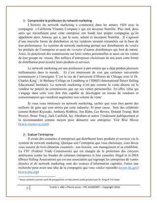 6 Frantz « «BG » Pierre-Louis – FPL ACADEMY – Copyright 2016
1- Comprendre la profession du network marketing
L’histoire du network marketing a commencé dans les années 1920 avec la
compagnie « California Vitamin Company » qui est devenue Nutrilite. Plus tard, deux
amis qui travaillaient pour cette entreprise ont fondé leur propre compagnie qu’ils
appelèrent alors Amway qui a, par la suite, acheté et incorporé Nutrilite. Il s’agissait
d’une nouvelle forme de distribution où les vendeurs seraient rémunérés sur la base de
leur performance. Le système de network marketing permet aux distributeurs de vendre
les produits de l’entreprise et aussi de recruter d’autres distributeurs qui font de même.
Ainsi, ils perçoivent des commissions sur leurs ventes personnelles et aussi sur les ventes
de leur groupe ou réseau. Des milliers d’entreprises choisissent de nos jours cette forme
de distribution pour écouler leurs produits et services.
Le network marketing est une profession à part entière qui a déjà produit plusieurs
millionnaires dans le monde. . Et c’est intéressant de voir que certaines universités
commencent à l’enseigner. C’est le cas de l’université d’Illinois de Chicago avec le Dr.
Charles King1
; le Bethany College en Lindsborg et l’IDSEI (International Direct Selling
Educational Institute). Le network marketing n’est pas comme la vente directe où le
vendeur ne perçoit de commissions que sur ses ventes personnelles. En effet, celui qui
s’engage dans cette voie doit être capable de développer un réseau de vendeurs et
consommateurs qui viendront augmenter son volume de vente
Si vous vous intéressez au network marketing, sachez que vous êtes parmi des
millions de gens qui sont attirés par cette industrie. Et pour cause, bien des célébrités
comme Robert Kiyosaki, Anthony Robbins, Jim Rohn, Les Brown, Donald Trump, Bob
Proctor, Brian Tracy, Jack Canfield, Jay Abraham et autres l’endossent publiquement et
la recommandent comme moyen pour démarrer une entreprise. Voir Rise Movie
(www.risemovie.com).
2- Evaluer l’entreprise
Il existe des centaines d’entreprises qui distribuent leurs produits et services via le
système de network marketing. Quelque soit l’entreprise que vous choisissez, vous devez
vous assurer de trois éléments essentiels : son histoire, son management et sa crédibilité.
La FTC (Federal Trade Commission) qui est chargée de la protection des citoyens
américains contre les fraudes de certaines entreprises et leur caractère illégal et la DSA
(Direct Selling Association) qui est une association qui regroupe les entreprises de ventes
directes et de network marketing sont des sources d’information capitales. Faites une
recherche pour avoir une idée de la compagnie que vous voulez rejoindre (www.ftc.gov)
(www.dsa.org).
1
Nous utilisons comme outil de prospection un document audio produit par Dr. King et Tim Sales
 
