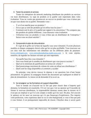 7 Frantz « «BG » Pierre-Louis – FPL ACADEMY – Copyright 2016
3- Tester les produits et services
Toutes les entreprises de network marketing distribuent des produits ou services
via leurs distributeurs. Le type de produits et la qualité sont importants dans votre
évaluation. Vous ne voulez pas promouvoir un service ou produit que vous n’aimez pas
ou que vous doutez de sa qualité. Demandez-vous :
- Y a-t-il un marché pour ces produits ?
- Est-ce que ce sont des produits qu’on utilise tous les jours ?
- Comment sont le prix et la qualité par rapport à la concurrence ? Ne comparez pas
des produits de qualité différente ; vous fausserez votre évaluation
- Utiliseriez-vous ces produits si vous n’étiez pas un distributeur de l’entreprise ?
Seriez-vous un client satisfait ?
4- Comprendre le plan de rémunération
Il s’agit de la grille sur la base de laquelle vous serez rémunéré. Il existe plusieurs
modèles et chaque compagnie choisit celui qui lui est plus profitable. Vous trouverez sur
ces sites web des informations très détaillées sur les différents plans de paiement.
(www.mlmlegal.com; www.networkmarketing-made-easy.com ). Je vous enjoins,
toutefois, de regarder les facteurs suivants qui sont importants.
- Sur quelle base êtes-vous rémunéré ?
- Etes-vous limité par le nombre de distributeurs que vous pouvez recruter ?
- Quel est le minimum de qualification en termes de volume ?
- Quel pourcentage maximum du volume de vente est alloué aux distributeurs ?
- Quels sont les rangs disponibles et comment y accéder
En principe, vous devrez trouver la réponse à ces questions lors d’une bonne
présentation. En général, la compagnie fournit des documents qui expliquent en détail le
plan de rémunération. Le mieux est de demander d’en avoir un.
5- Se renseigner sur les formations et support disponibles
Tout le monde est d’accord sur le fait que pour réussir dans n’importe quel
domaine, la formation est essentielle. S’il est vrai que c’est au sponsor qu’il incombe de
former le nouveau distributeur, la responsabilité demeure sienne dans la mesure où il
n’est pas un employé et qu’il n’a de compte à rendre qu’à lui seul. De plus, fort souvent
le sponsor est lui aussi un nouveau qui n’a pas beaucoup d’expériences. Peu importe
votre profession, votre expérience dans la vie et votre background, si vous n’êtes pas prêt
à vous former, il est pratiquement impossible de réussir. Cherchez donc à savoir quels
 