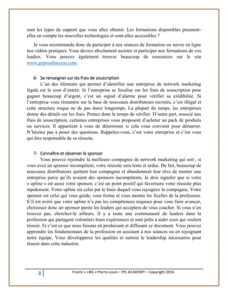 8 Frantz « «BG » Pierre-Louis – FPL ACADEMY – Copyright 2016
sont les types de support que vous allez obtenir. Les formations disponibles prennent-
elles en compte les nouvelles technologies et sont-elles accessibles ?
Je vous recommande donc de participer à nos séances de formation ou suivre en ligne
nos vidéos pratiques. Vous devrez absolument assister et participer aux formations de vos
leaders. Vous pouvez également trouver beaucoup de ressources sur le site
www.goproallaccess.com.
6- Se renseigner sur les frais de souscription
L’un des éléments qui permet d’identifier une entreprise de network marketing
légale est le cout d’entrée. Si l’entreprise se focalise sur les frais de souscription pour
gagner beaucoup d’argent, c’est un signal d’alarme pour vérifier sa crédibilité. Si
l’entreprise vous rémunère sur la base de nouveaux distributeurs recrutés, c’est illégal et
cette structure risque ne de pas durer longtemps. La plupart du temps, les entreprises
donne des détails sur les frais. Prenez donc le temps de vérifier. D’autre part, associé aux
frais de souscription, certaines entreprises vous proposent d’acheter un pack de produits
ou services. Il appartient à vous de déterminer si cela vous convient pour démarrer.
N’hésitez pas à poser des questions. Rappelez-vous, c’est votre entreprise et c’est vous
qui êtes responsable de sa réussite.
7- Connaître et observer le sponsor
Vous pouvez rejoindre la meilleure compagnie de network marketing qui soit ; si
vous avez un sponsor incompétent, votre réussite sera lente et ardue. De fait, beaucoup de
nouveaux distributeurs quittent leur compagnie et abandonnent leur rêve de monter une
entreprise parce qu’ils avaient des sponsors incompétents. Je dois signaler que si votre
« upline » est aussi votre sponsor, c’est un point positif qui favorisera votre réussite plus
rapidement. Votre upline est celui par le biais duquel vous rejoignez la compagnie. Votre
sponsor est celui qui vous guide, vous forme et vous montre les ficelles de la profession.
S’il est avéré que votre upline n’a pas les compétences requises pour vous faire avancer,
choisissez donc un sponsor parmi les leaders qui acceptera de vous coacher. Si vous n’en
trouvez pas, cherchez-le ailleurs. Il y a toute une communauté de leaders dans la
profession qui partagent volontiers leurs expériences et sont prêts à aider ceux qui veulent
réussir. Et c’est ce que nous faisons en produisant et diffusant ce document. Vous pouvez
apprendre les fondamentaux de la profession en assistant à nos séances ou en rejoignant
notre équipe. Vous développerez les qualités et surtout le leadership nécessaires pour
réussir dans cette industrie.
 