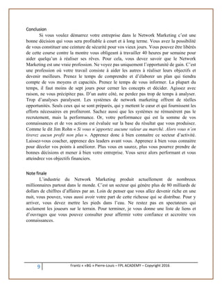 9 Frantz « «BG » Pierre-Louis – FPL ACADEMY – Copyright 2016
Conclusion
Si vous voulez démarrez votre entreprise dans le Network Marketing c’est une
bonne décision qui vous sera profitable à court et à long terme. Vous avez la possibilité
de vous constituer une ceinture de sécurité pour vos vieux jours. Vous pouvez être libérés
de cette course contre la montre vous obligeant à travailler 40 heures par semaine pour
aider quelqu’un à réaliser ses rêves. Pour cela, vous devez savoir que le Network
Marketing est une vraie profession. Ne voyez pas uniquement l’opportunité de gain. C’est
une profession où votre travail consiste à aider les autres à réaliser leurs objectifs et
devenir meilleurs. Prenez le temps de comprendre et d’élaborer un plan qui tiendra
compte de vos moyens et capacités. Prenez le temps de vous informer. La plupart du
temps, il faut moins de sept jours pour cerner les concepts et décider. Agissez avec
raison, ne vous précipitez pas. D’un autre côté, ne perdez pas trop de temps à analyser.
Trop d’analyses paralysent. Les systèmes de network marketing offrent de réelles
opportunités. Seuls ceux qui se sont préparés, qui y mettent le cœur et qui fournissent les
efforts nécessaires en profiteront. Sachez aussi que les systèmes ne rémunèrent pas le
recrutement, mais la performance. Or, votre performance qui est la somme de vos
connaissances et de vos actions est évaluée sur la base du résultat que vous produisez.
Comme le dit Jim Rohn « Si vous n’apportez aucune valeur au marché. Alors vous n’en
tirerez aucun profit non plus ». Apprenez donc à bien connaitre ce secteur d’activité.
Laissez-vous coacher, apprenez des leaders avant vous. Apprenez à bien vous connaitre
pour déceler vos points à améliorer. Plus vous en saurez, plus vous pourrez prendre de
bonnes décisions et mener à bien votre entreprise. Vous serez alors performant et vous
atteindrez vos objectifs financiers.
Note finale
L’industrie du Network Marketing produit actuellement de nombreux
millionnaires partout dans le monde. C’est un secteur qui génère plus de 80 milliards de
dollars de chiffres d’affaires par an. Loin de penser que vous allez devenir riche en une
nuit, vous pouvez, vous aussi avoir votre part de cette richesse qui se distribue. Pour y
arriver, vous devez mettre les pieds dans l’eau. Ne restez pas en spectateurs qui
acclament les joueurs sur le terrain. Pour terminer, je vous donne une liste de liens et
d’ouvrages que vous pouvez consulter pour affermir votre confiance et accroitre vos
connaissances.
 