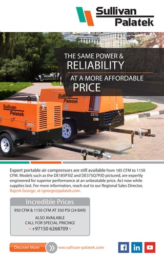 Export portable air compressors are still available from 185 CFM to 1150
CFM. Models such as the DE185P3IZ and DE375Q7PJD pictured, are expertly
engineered for superior performance at an unbeatable price. Act now while
supplies last. For more information, reach out to our Regional Sales Director,
Rajesh George, at rgeorge@palatek.com.
THE SAME POWER &
RELIABILITY
AT A MORE AFFORDABLE
PRICE
Incredible Prices
950 CFM & 1150 CFM AT 350 PSI (24 BAR)
ALSO AVAILABLE
CALL FOR SPECIAL PRICING!
» +97150 6268709 «
Discover More www.sullivan-palatek.com
»
 