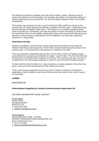 The software provides a complete overview of the system’s status, allowing users to
analyse the behaviour of the building. For example, the effects of a particular setting of
indoor temperature can be examined —as can the relation between indoor and outdoor
temperature.
“The system was designed in such a way that all front office staff have access to the
controls and can easily operate the heating, ventilation and hot water,” states Mike Gatt,
General Manager at Maldron Hotel Derry. “This allows us to maintain operating levels
where required and, importantly, provides the option to switch off energy to areas within
the hotel when they are not needed. Historically, these areas would have been served by
systems running excess to requirement. Since installation, we have seen significant
reductions in energy bills.”
Impressive savings
Following installation, the first three months showed that electricity consumption at
Maldron Hotel Derry had reduced by 76,007 kWh compared with the same period in the
previous year. In financial terms, this equates to a saving of £10,489.
“The new equipment establishes best practice at the hotel in terms of relating energy
consumption to occupancy and reliability of supply,” says Mr Gatt. “The fact that this was
achieved with the project fully funded by the Carbon Trust Interest Free Loan Scheme is
a testament to the technology’s potential in terms of cost and environmental savings.”
Mr Gatt confirms that the hotel is on track to achieve a project payback of less than four
years, with an environmental saving of 320 TCO2e per annum.
“This is tremendous performance given the level of capital investment involved and
establishes a terrific platform upon which the business can trade for the next 15 years,”
he concludes.
<ENDS>
www.priva.co.uk
Press Release Supplied by: Content Communications Associates Ltd
FOR MORE INFORMATION PLEASE CONTACT:
At the Client:
Anders Norén
Managing Director
PRIVA UK LTD
T: 01923 813 480
e: anders.noren@priva.co.uk
At the Agency:
Joanna Watchman FRSA – Director
CONTENT COMMUNICATIONS ASSOCIATES LTD
www.contentcoms.co.uk
T: 0117 315 5281
e: joanna.watchman@contentcoms.co.uk
 
